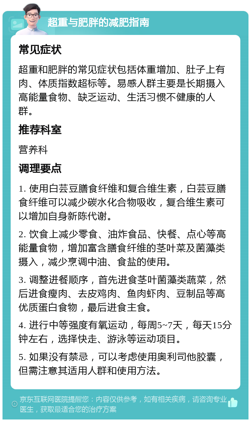 超重与肥胖的减肥指南 常见症状 超重和肥胖的常见症状包括体重增加、肚子上有肉、体质指数超标等。易感人群主要是长期摄入高能量食物、缺乏运动、生活习惯不健康的人群。 推荐科室 营养科 调理要点 1. 使用白芸豆膳食纤维和复合维生素，白芸豆膳食纤维可以减少碳水化合物吸收，复合维生素可以增加自身新陈代谢。 2. 饮食上减少零食、油炸食品、快餐、点心等高能量食物，增加富含膳食纤维的茎叶菜及菌藻类摄入，减少烹调中油、食盐的使用。 3. 调整进餐顺序，首先进食茎叶菌藻类蔬菜，然后进食瘦肉、去皮鸡肉、鱼肉虾肉、豆制品等高优质蛋白食物，最后进食主食。 4. 进行中等强度有氧运动，每周5~7天，每天15分钟左右，选择快走、游泳等运动项目。 5. 如果没有禁忌，可以考虑使用奥利司他胶囊，但需注意其适用人群和使用方法。