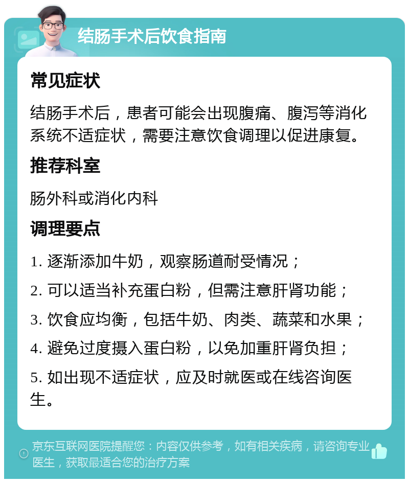 结肠手术后饮食指南 常见症状 结肠手术后，患者可能会出现腹痛、腹泻等消化系统不适症状，需要注意饮食调理以促进康复。 推荐科室 肠外科或消化内科 调理要点 1. 逐渐添加牛奶，观察肠道耐受情况； 2. 可以适当补充蛋白粉，但需注意肝肾功能； 3. 饮食应均衡，包括牛奶、肉类、蔬菜和水果； 4. 避免过度摄入蛋白粉，以免加重肝肾负担； 5. 如出现不适症状，应及时就医或在线咨询医生。