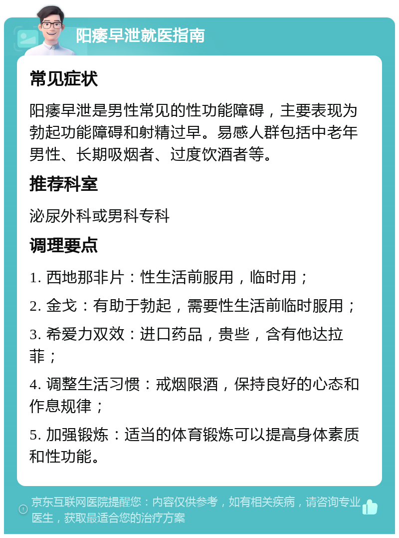 阳痿早泄就医指南 常见症状 阳痿早泄是男性常见的性功能障碍，主要表现为勃起功能障碍和射精过早。易感人群包括中老年男性、长期吸烟者、过度饮酒者等。 推荐科室 泌尿外科或男科专科 调理要点 1. 西地那非片：性生活前服用，临时用； 2. 金戈：有助于勃起，需要性生活前临时服用； 3. 希爱力双效：进口药品，贵些，含有他达拉菲； 4. 调整生活习惯：戒烟限酒，保持良好的心态和作息规律； 5. 加强锻炼：适当的体育锻炼可以提高身体素质和性功能。