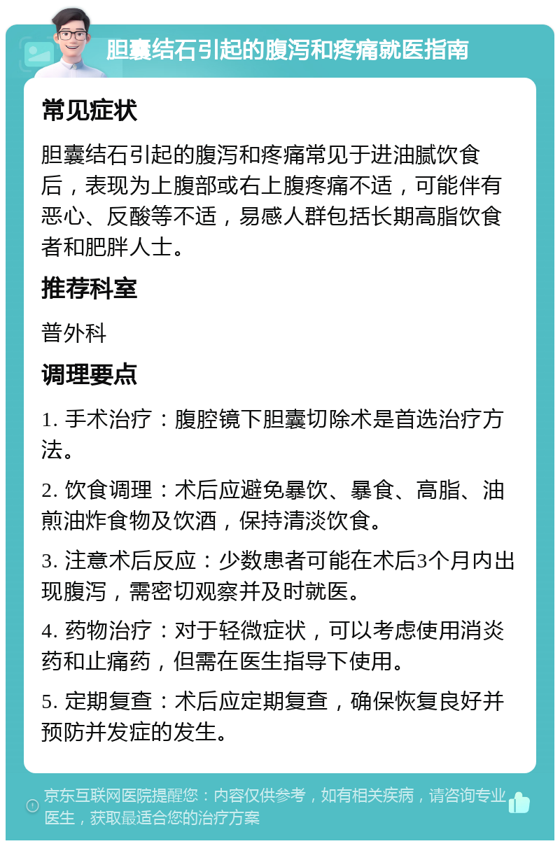 胆囊结石引起的腹泻和疼痛就医指南 常见症状 胆囊结石引起的腹泻和疼痛常见于进油腻饮食后，表现为上腹部或右上腹疼痛不适，可能伴有恶心、反酸等不适，易感人群包括长期高脂饮食者和肥胖人士。 推荐科室 普外科 调理要点 1. 手术治疗：腹腔镜下胆囊切除术是首选治疗方法。 2. 饮食调理：术后应避免暴饮、暴食、高脂、油煎油炸食物及饮酒，保持清淡饮食。 3. 注意术后反应：少数患者可能在术后3个月内出现腹泻，需密切观察并及时就医。 4. 药物治疗：对于轻微症状，可以考虑使用消炎药和止痛药，但需在医生指导下使用。 5. 定期复查：术后应定期复查，确保恢复良好并预防并发症的发生。