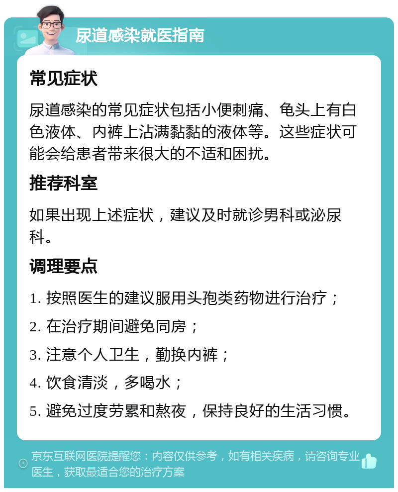 尿道感染就医指南 常见症状 尿道感染的常见症状包括小便刺痛、龟头上有白色液体、内裤上沾满黏黏的液体等。这些症状可能会给患者带来很大的不适和困扰。 推荐科室 如果出现上述症状，建议及时就诊男科或泌尿科。 调理要点 1. 按照医生的建议服用头孢类药物进行治疗； 2. 在治疗期间避免同房； 3. 注意个人卫生，勤换内裤； 4. 饮食清淡，多喝水； 5. 避免过度劳累和熬夜，保持良好的生活习惯。