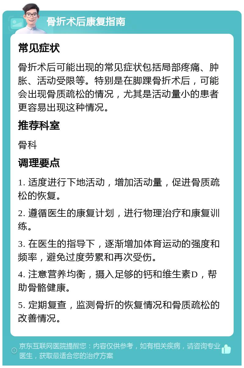 骨折术后康复指南 常见症状 骨折术后可能出现的常见症状包括局部疼痛、肿胀、活动受限等。特别是在脚踝骨折术后，可能会出现骨质疏松的情况，尤其是活动量小的患者更容易出现这种情况。 推荐科室 骨科 调理要点 1. 适度进行下地活动，增加活动量，促进骨质疏松的恢复。 2. 遵循医生的康复计划，进行物理治疗和康复训练。 3. 在医生的指导下，逐渐增加体育运动的强度和频率，避免过度劳累和再次受伤。 4. 注意营养均衡，摄入足够的钙和维生素D，帮助骨骼健康。 5. 定期复查，监测骨折的恢复情况和骨质疏松的改善情况。