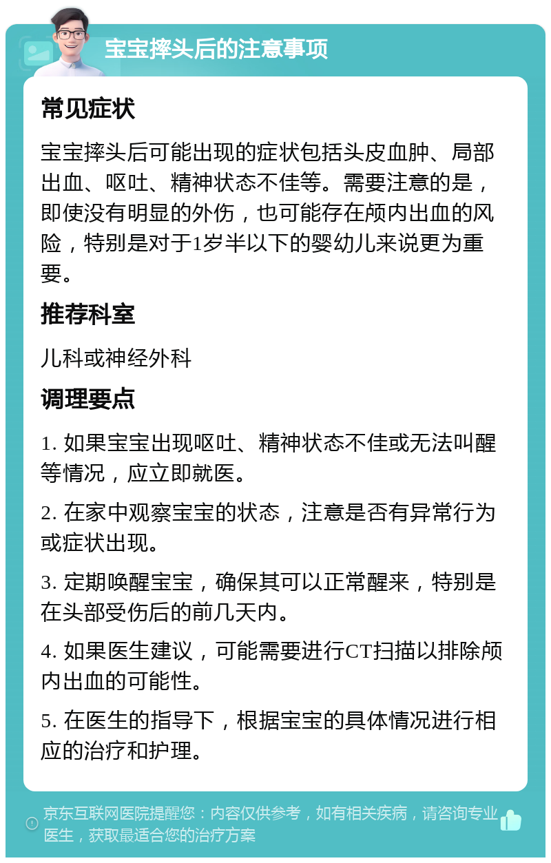 宝宝摔头后的注意事项 常见症状 宝宝摔头后可能出现的症状包括头皮血肿、局部出血、呕吐、精神状态不佳等。需要注意的是，即使没有明显的外伤，也可能存在颅内出血的风险，特别是对于1岁半以下的婴幼儿来说更为重要。 推荐科室 儿科或神经外科 调理要点 1. 如果宝宝出现呕吐、精神状态不佳或无法叫醒等情况，应立即就医。 2. 在家中观察宝宝的状态，注意是否有异常行为或症状出现。 3. 定期唤醒宝宝，确保其可以正常醒来，特别是在头部受伤后的前几天内。 4. 如果医生建议，可能需要进行CT扫描以排除颅内出血的可能性。 5. 在医生的指导下，根据宝宝的具体情况进行相应的治疗和护理。