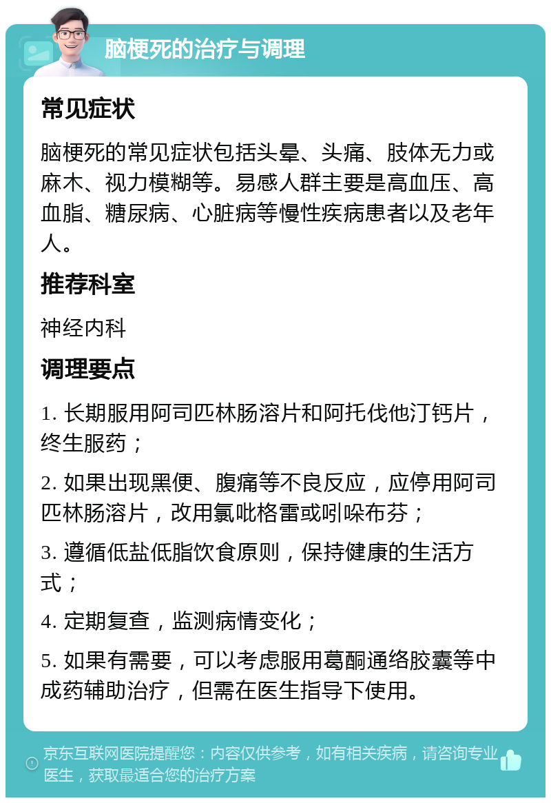 脑梗死的治疗与调理 常见症状 脑梗死的常见症状包括头晕、头痛、肢体无力或麻木、视力模糊等。易感人群主要是高血压、高血脂、糖尿病、心脏病等慢性疾病患者以及老年人。 推荐科室 神经内科 调理要点 1. 长期服用阿司匹林肠溶片和阿托伐他汀钙片，终生服药； 2. 如果出现黑便、腹痛等不良反应，应停用阿司匹林肠溶片，改用氯吡格雷或吲哚布芬； 3. 遵循低盐低脂饮食原则，保持健康的生活方式； 4. 定期复查，监测病情变化； 5. 如果有需要，可以考虑服用葛酮通络胶囊等中成药辅助治疗，但需在医生指导下使用。