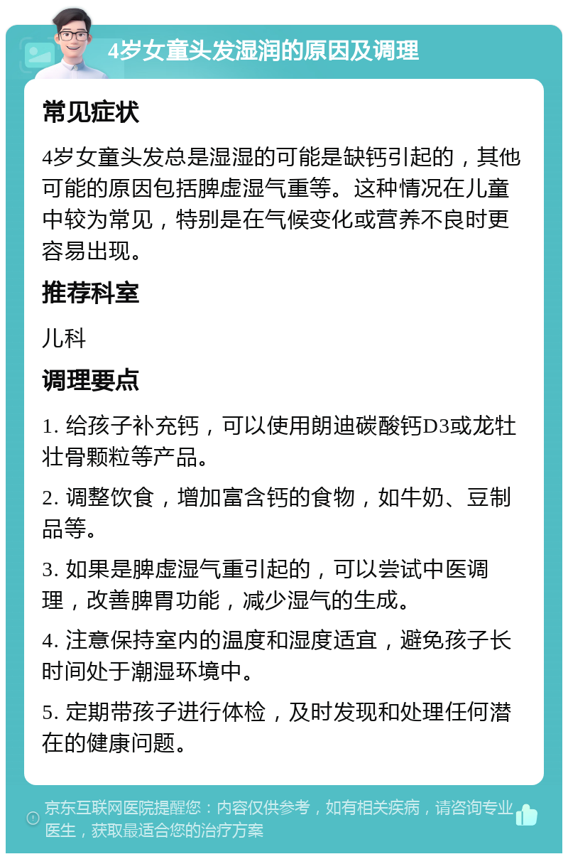 4岁女童头发湿润的原因及调理 常见症状 4岁女童头发总是湿湿的可能是缺钙引起的，其他可能的原因包括脾虚湿气重等。这种情况在儿童中较为常见，特别是在气候变化或营养不良时更容易出现。 推荐科室 儿科 调理要点 1. 给孩子补充钙，可以使用朗迪碳酸钙D3或龙牡壮骨颗粒等产品。 2. 调整饮食，增加富含钙的食物，如牛奶、豆制品等。 3. 如果是脾虚湿气重引起的，可以尝试中医调理，改善脾胃功能，减少湿气的生成。 4. 注意保持室内的温度和湿度适宜，避免孩子长时间处于潮湿环境中。 5. 定期带孩子进行体检，及时发现和处理任何潜在的健康问题。