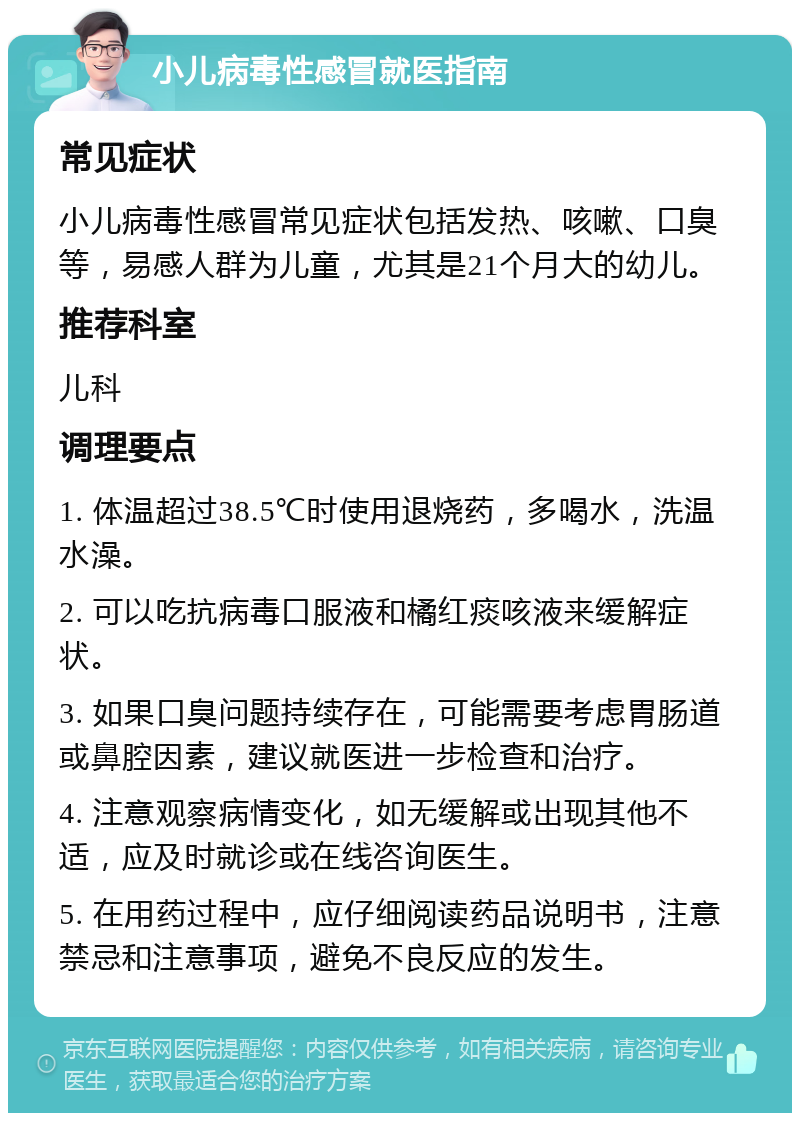 小儿病毒性感冒就医指南 常见症状 小儿病毒性感冒常见症状包括发热、咳嗽、口臭等，易感人群为儿童，尤其是21个月大的幼儿。 推荐科室 儿科 调理要点 1. 体温超过38.5℃时使用退烧药，多喝水，洗温水澡。 2. 可以吃抗病毒口服液和橘红痰咳液来缓解症状。 3. 如果口臭问题持续存在，可能需要考虑胃肠道或鼻腔因素，建议就医进一步检查和治疗。 4. 注意观察病情变化，如无缓解或出现其他不适，应及时就诊或在线咨询医生。 5. 在用药过程中，应仔细阅读药品说明书，注意禁忌和注意事项，避免不良反应的发生。