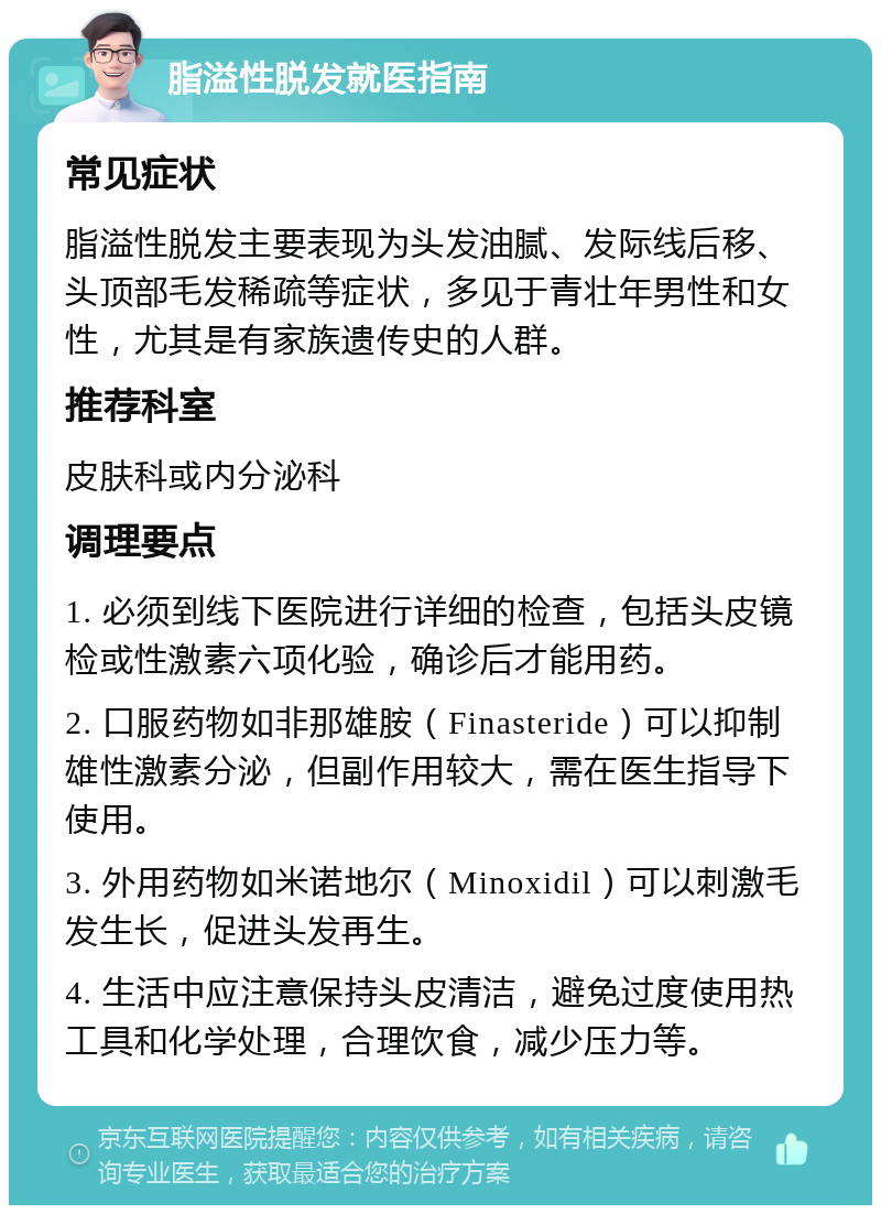 脂溢性脱发就医指南 常见症状 脂溢性脱发主要表现为头发油腻、发际线后移、头顶部毛发稀疏等症状，多见于青壮年男性和女性，尤其是有家族遗传史的人群。 推荐科室 皮肤科或内分泌科 调理要点 1. 必须到线下医院进行详细的检查，包括头皮镜检或性激素六项化验，确诊后才能用药。 2. 口服药物如非那雄胺（Finasteride）可以抑制雄性激素分泌，但副作用较大，需在医生指导下使用。 3. 外用药物如米诺地尔（Minoxidil）可以刺激毛发生长，促进头发再生。 4. 生活中应注意保持头皮清洁，避免过度使用热工具和化学处理，合理饮食，减少压力等。