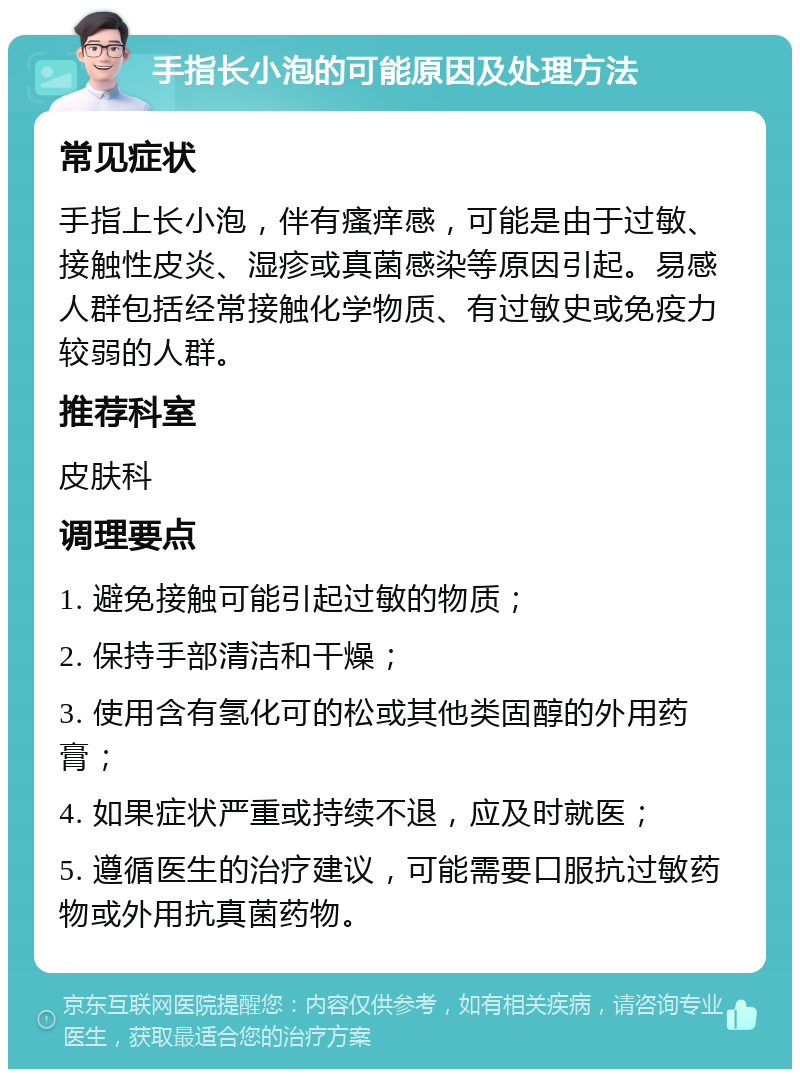 手指长小泡的可能原因及处理方法 常见症状 手指上长小泡，伴有瘙痒感，可能是由于过敏、接触性皮炎、湿疹或真菌感染等原因引起。易感人群包括经常接触化学物质、有过敏史或免疫力较弱的人群。 推荐科室 皮肤科 调理要点 1. 避免接触可能引起过敏的物质； 2. 保持手部清洁和干燥； 3. 使用含有氢化可的松或其他类固醇的外用药膏； 4. 如果症状严重或持续不退，应及时就医； 5. 遵循医生的治疗建议，可能需要口服抗过敏药物或外用抗真菌药物。