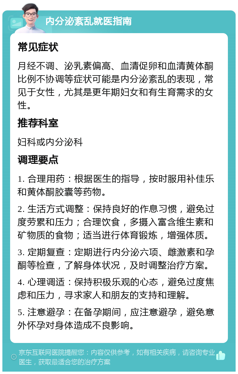 内分泌紊乱就医指南 常见症状 月经不调、泌乳素偏高、血清促卵和血清黄体酮比例不协调等症状可能是内分泌紊乱的表现，常见于女性，尤其是更年期妇女和有生育需求的女性。 推荐科室 妇科或内分泌科 调理要点 1. 合理用药：根据医生的指导，按时服用补佳乐和黄体酮胶囊等药物。 2. 生活方式调整：保持良好的作息习惯，避免过度劳累和压力；合理饮食，多摄入富含维生素和矿物质的食物；适当进行体育锻炼，增强体质。 3. 定期复查：定期进行内分泌六项、雌激素和孕酮等检查，了解身体状况，及时调整治疗方案。 4. 心理调适：保持积极乐观的心态，避免过度焦虑和压力，寻求家人和朋友的支持和理解。 5. 注意避孕：在备孕期间，应注意避孕，避免意外怀孕对身体造成不良影响。