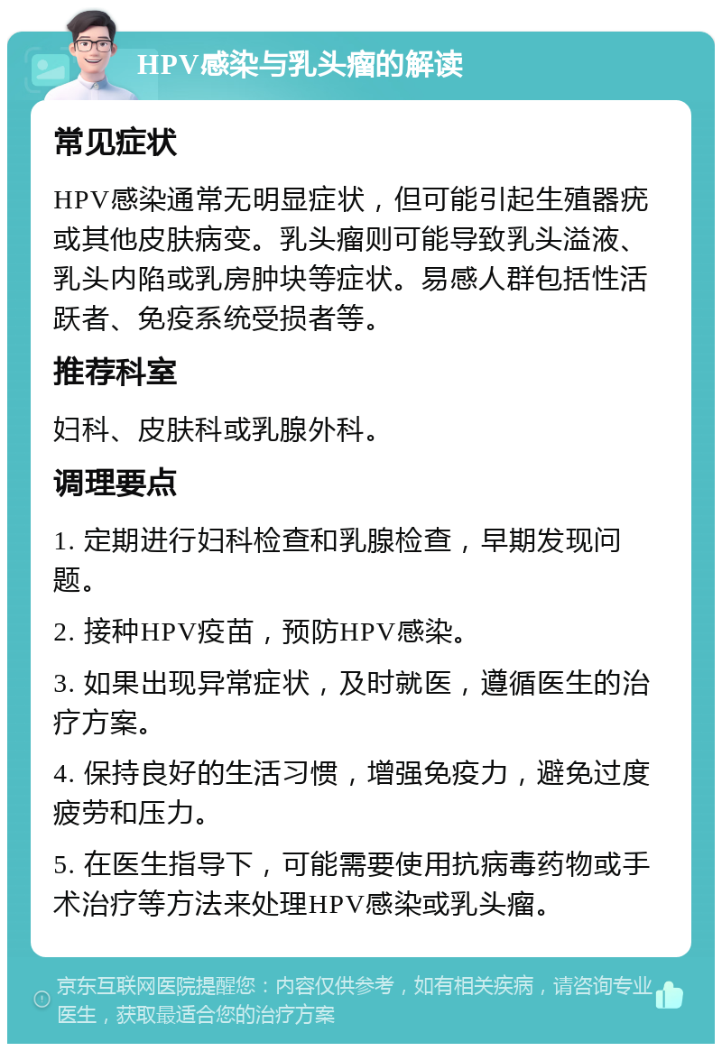 HPV感染与乳头瘤的解读 常见症状 HPV感染通常无明显症状，但可能引起生殖器疣或其他皮肤病变。乳头瘤则可能导致乳头溢液、乳头内陷或乳房肿块等症状。易感人群包括性活跃者、免疫系统受损者等。 推荐科室 妇科、皮肤科或乳腺外科。 调理要点 1. 定期进行妇科检查和乳腺检查，早期发现问题。 2. 接种HPV疫苗，预防HPV感染。 3. 如果出现异常症状，及时就医，遵循医生的治疗方案。 4. 保持良好的生活习惯，增强免疫力，避免过度疲劳和压力。 5. 在医生指导下，可能需要使用抗病毒药物或手术治疗等方法来处理HPV感染或乳头瘤。