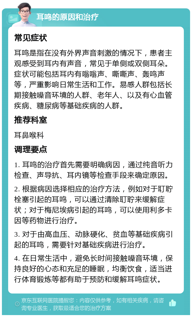 耳鸣的原因和治疗 常见症状 耳鸣是指在没有外界声音刺激的情况下，患者主观感受到耳内有声音，常见于单侧或双侧耳朵。症状可能包括耳内有嗡嗡声、嘶嘶声、轰鸣声等，严重影响日常生活和工作。易感人群包括长期接触噪音环境的人群、老年人、以及有心血管疾病、糖尿病等基础疾病的人群。 推荐科室 耳鼻喉科 调理要点 1. 耳鸣的治疗首先需要明确病因，通过纯音听力检查、声导抗、耳内镜等检查手段来确定原因。 2. 根据病因选择相应的治疗方法，例如对于耵聍栓塞引起的耳鸣，可以通过清除耵聍来缓解症状；对于梅尼埃病引起的耳鸣，可以使用利多卡因等药物进行治疗。 3. 对于由高血压、动脉硬化、贫血等基础疾病引起的耳鸣，需要针对基础疾病进行治疗。 4. 在日常生活中，避免长时间接触噪音环境，保持良好的心态和充足的睡眠，均衡饮食，适当进行体育锻炼等都有助于预防和缓解耳鸣症状。