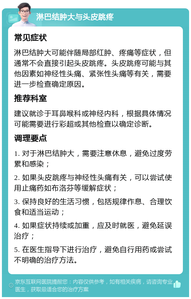 淋巴结肿大与头皮跳疼 常见症状 淋巴结肿大可能伴随局部红肿、疼痛等症状，但通常不会直接引起头皮跳疼。头皮跳疼可能与其他因素如神经性头痛、紧张性头痛等有关，需要进一步检查确定原因。 推荐科室 建议就诊于耳鼻喉科或神经内科，根据具体情况可能需要进行彩超或其他检查以确定诊断。 调理要点 1. 对于淋巴结肿大，需要注意休息，避免过度劳累和感染； 2. 如果头皮跳疼与神经性头痛有关，可以尝试使用止痛药如布洛芬等缓解症状； 3. 保持良好的生活习惯，包括规律作息、合理饮食和适当运动； 4. 如果症状持续或加重，应及时就医，避免延误治疗； 5. 在医生指导下进行治疗，避免自行用药或尝试不明确的治疗方法。