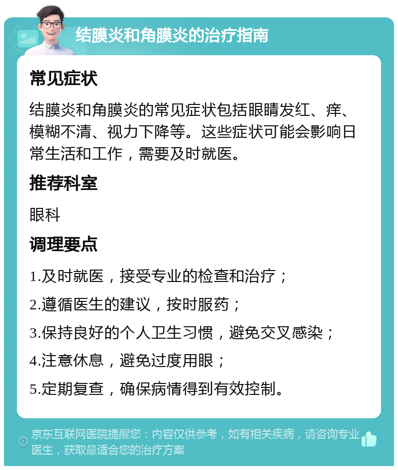 结膜炎和角膜炎的治疗指南 常见症状 结膜炎和角膜炎的常见症状包括眼睛发红、痒、模糊不清、视力下降等。这些症状可能会影响日常生活和工作，需要及时就医。 推荐科室 眼科 调理要点 1.及时就医，接受专业的检查和治疗； 2.遵循医生的建议，按时服药； 3.保持良好的个人卫生习惯，避免交叉感染； 4.注意休息，避免过度用眼； 5.定期复查，确保病情得到有效控制。