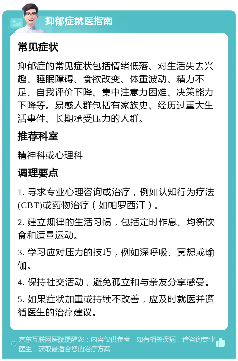 抑郁症就医指南 常见症状 抑郁症的常见症状包括情绪低落、对生活失去兴趣、睡眠障碍、食欲改变、体重波动、精力不足、自我评价下降、集中注意力困难、决策能力下降等。易感人群包括有家族史、经历过重大生活事件、长期承受压力的人群。 推荐科室 精神科或心理科 调理要点 1. 寻求专业心理咨询或治疗，例如认知行为疗法(CBT)或药物治疗（如帕罗西汀）。 2. 建立规律的生活习惯，包括定时作息、均衡饮食和适量运动。 3. 学习应对压力的技巧，例如深呼吸、冥想或瑜伽。 4. 保持社交活动，避免孤立和与亲友分享感受。 5. 如果症状加重或持续不改善，应及时就医并遵循医生的治疗建议。