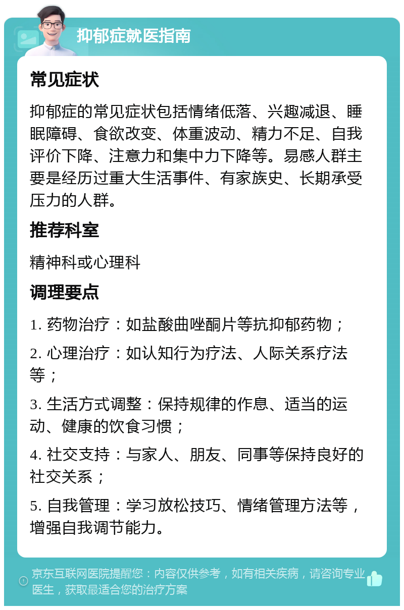 抑郁症就医指南 常见症状 抑郁症的常见症状包括情绪低落、兴趣减退、睡眠障碍、食欲改变、体重波动、精力不足、自我评价下降、注意力和集中力下降等。易感人群主要是经历过重大生活事件、有家族史、长期承受压力的人群。 推荐科室 精神科或心理科 调理要点 1. 药物治疗：如盐酸曲唑酮片等抗抑郁药物； 2. 心理治疗：如认知行为疗法、人际关系疗法等； 3. 生活方式调整：保持规律的作息、适当的运动、健康的饮食习惯； 4. 社交支持：与家人、朋友、同事等保持良好的社交关系； 5. 自我管理：学习放松技巧、情绪管理方法等，增强自我调节能力。