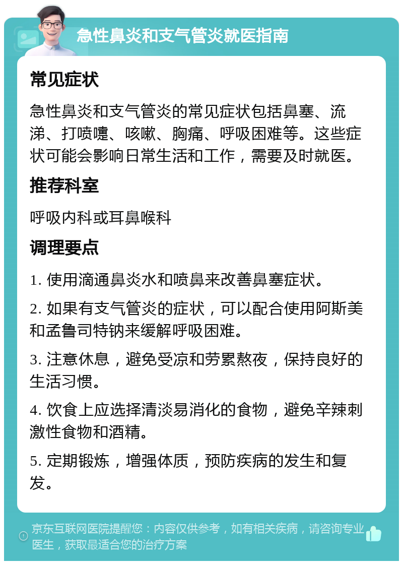 急性鼻炎和支气管炎就医指南 常见症状 急性鼻炎和支气管炎的常见症状包括鼻塞、流涕、打喷嚏、咳嗽、胸痛、呼吸困难等。这些症状可能会影响日常生活和工作，需要及时就医。 推荐科室 呼吸内科或耳鼻喉科 调理要点 1. 使用滴通鼻炎水和喷鼻来改善鼻塞症状。 2. 如果有支气管炎的症状，可以配合使用阿斯美和孟鲁司特钠来缓解呼吸困难。 3. 注意休息，避免受凉和劳累熬夜，保持良好的生活习惯。 4. 饮食上应选择清淡易消化的食物，避免辛辣刺激性食物和酒精。 5. 定期锻炼，增强体质，预防疾病的发生和复发。