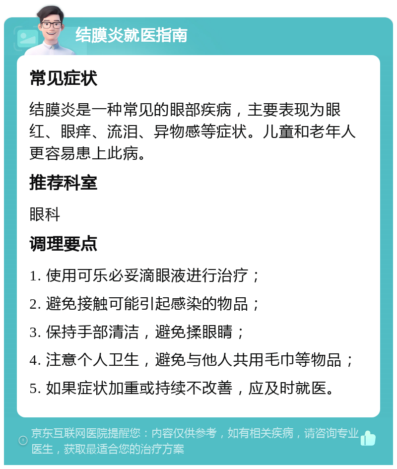 结膜炎就医指南 常见症状 结膜炎是一种常见的眼部疾病，主要表现为眼红、眼痒、流泪、异物感等症状。儿童和老年人更容易患上此病。 推荐科室 眼科 调理要点 1. 使用可乐必妥滴眼液进行治疗； 2. 避免接触可能引起感染的物品； 3. 保持手部清洁，避免揉眼睛； 4. 注意个人卫生，避免与他人共用毛巾等物品； 5. 如果症状加重或持续不改善，应及时就医。