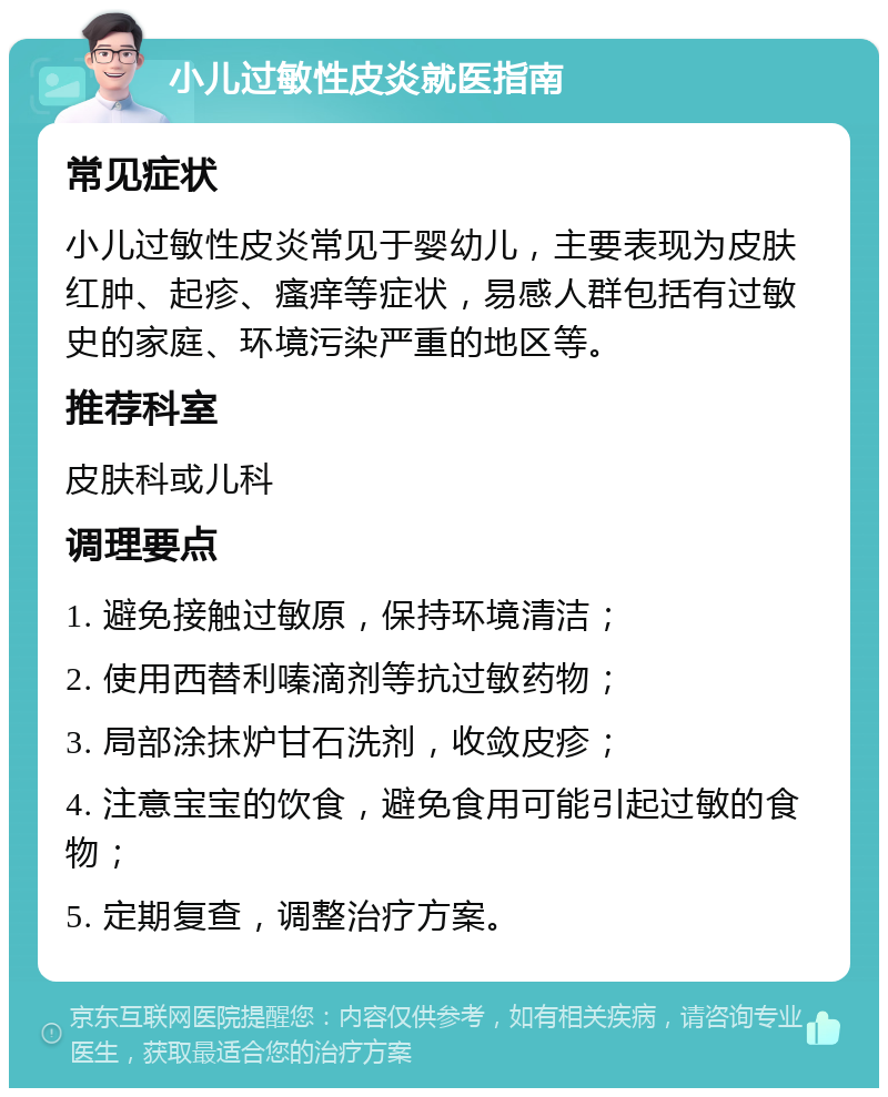 小儿过敏性皮炎就医指南 常见症状 小儿过敏性皮炎常见于婴幼儿，主要表现为皮肤红肿、起疹、瘙痒等症状，易感人群包括有过敏史的家庭、环境污染严重的地区等。 推荐科室 皮肤科或儿科 调理要点 1. 避免接触过敏原，保持环境清洁； 2. 使用西替利嗪滴剂等抗过敏药物； 3. 局部涂抹炉甘石洗剂，收敛皮疹； 4. 注意宝宝的饮食，避免食用可能引起过敏的食物； 5. 定期复查，调整治疗方案。