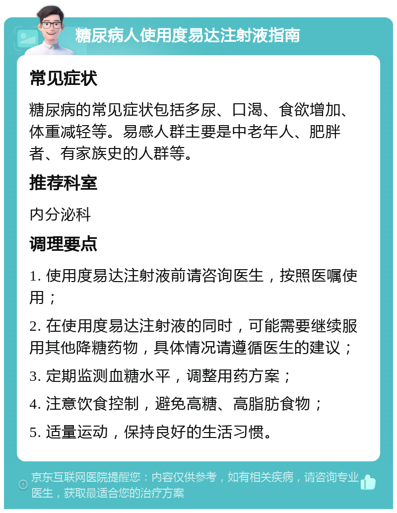 糖尿病人使用度易达注射液指南 常见症状 糖尿病的常见症状包括多尿、口渴、食欲增加、体重减轻等。易感人群主要是中老年人、肥胖者、有家族史的人群等。 推荐科室 内分泌科 调理要点 1. 使用度易达注射液前请咨询医生，按照医嘱使用； 2. 在使用度易达注射液的同时，可能需要继续服用其他降糖药物，具体情况请遵循医生的建议； 3. 定期监测血糖水平，调整用药方案； 4. 注意饮食控制，避免高糖、高脂肪食物； 5. 适量运动，保持良好的生活习惯。