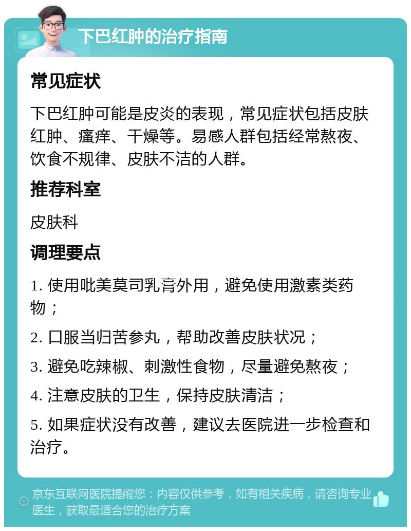 下巴红肿的治疗指南 常见症状 下巴红肿可能是皮炎的表现，常见症状包括皮肤红肿、瘙痒、干燥等。易感人群包括经常熬夜、饮食不规律、皮肤不洁的人群。 推荐科室 皮肤科 调理要点 1. 使用吡美莫司乳膏外用，避免使用激素类药物； 2. 口服当归苦参丸，帮助改善皮肤状况； 3. 避免吃辣椒、刺激性食物，尽量避免熬夜； 4. 注意皮肤的卫生，保持皮肤清洁； 5. 如果症状没有改善，建议去医院进一步检查和治疗。