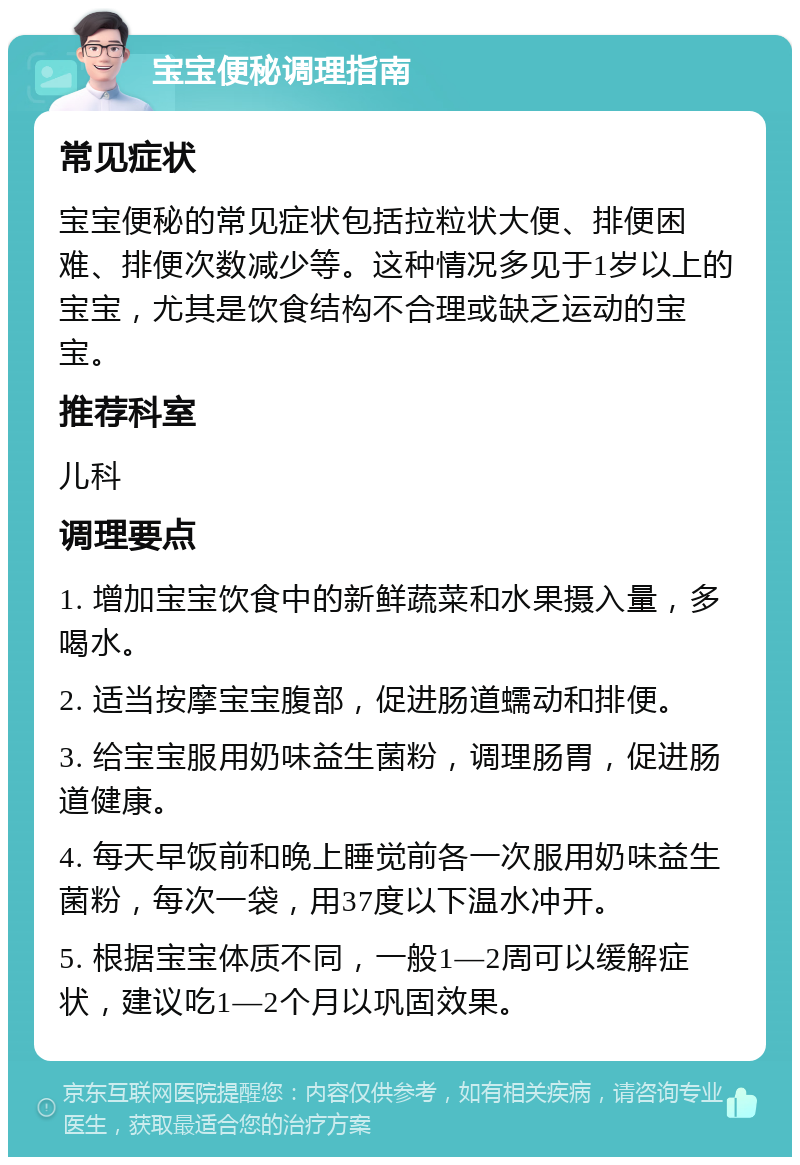 宝宝便秘调理指南 常见症状 宝宝便秘的常见症状包括拉粒状大便、排便困难、排便次数减少等。这种情况多见于1岁以上的宝宝，尤其是饮食结构不合理或缺乏运动的宝宝。 推荐科室 儿科 调理要点 1. 增加宝宝饮食中的新鲜蔬菜和水果摄入量，多喝水。 2. 适当按摩宝宝腹部，促进肠道蠕动和排便。 3. 给宝宝服用奶味益生菌粉，调理肠胃，促进肠道健康。 4. 每天早饭前和晚上睡觉前各一次服用奶味益生菌粉，每次一袋，用37度以下温水冲开。 5. 根据宝宝体质不同，一般1—2周可以缓解症状，建议吃1—2个月以巩固效果。