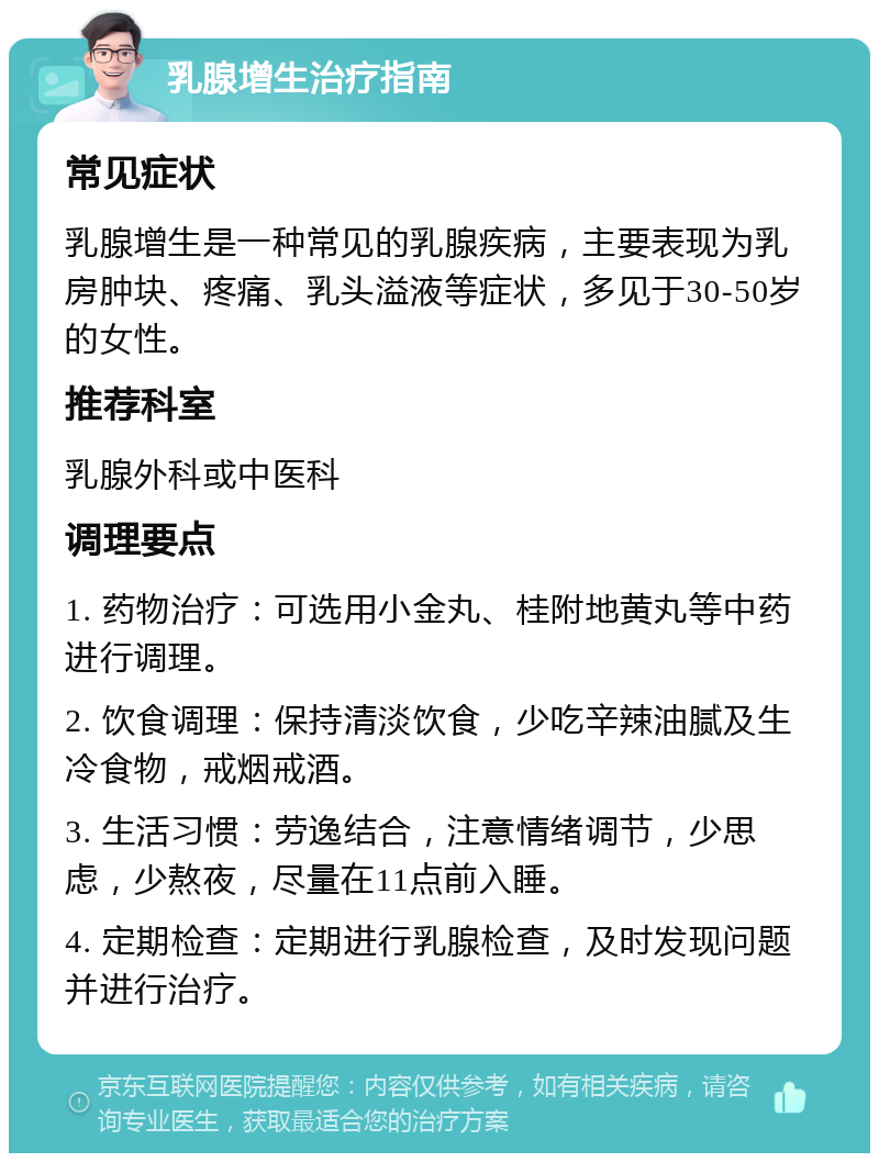 乳腺增生治疗指南 常见症状 乳腺增生是一种常见的乳腺疾病，主要表现为乳房肿块、疼痛、乳头溢液等症状，多见于30-50岁的女性。 推荐科室 乳腺外科或中医科 调理要点 1. 药物治疗：可选用小金丸、桂附地黄丸等中药进行调理。 2. 饮食调理：保持清淡饮食，少吃辛辣油腻及生冷食物，戒烟戒酒。 3. 生活习惯：劳逸结合，注意情绪调节，少思虑，少熬夜，尽量在11点前入睡。 4. 定期检查：定期进行乳腺检查，及时发现问题并进行治疗。