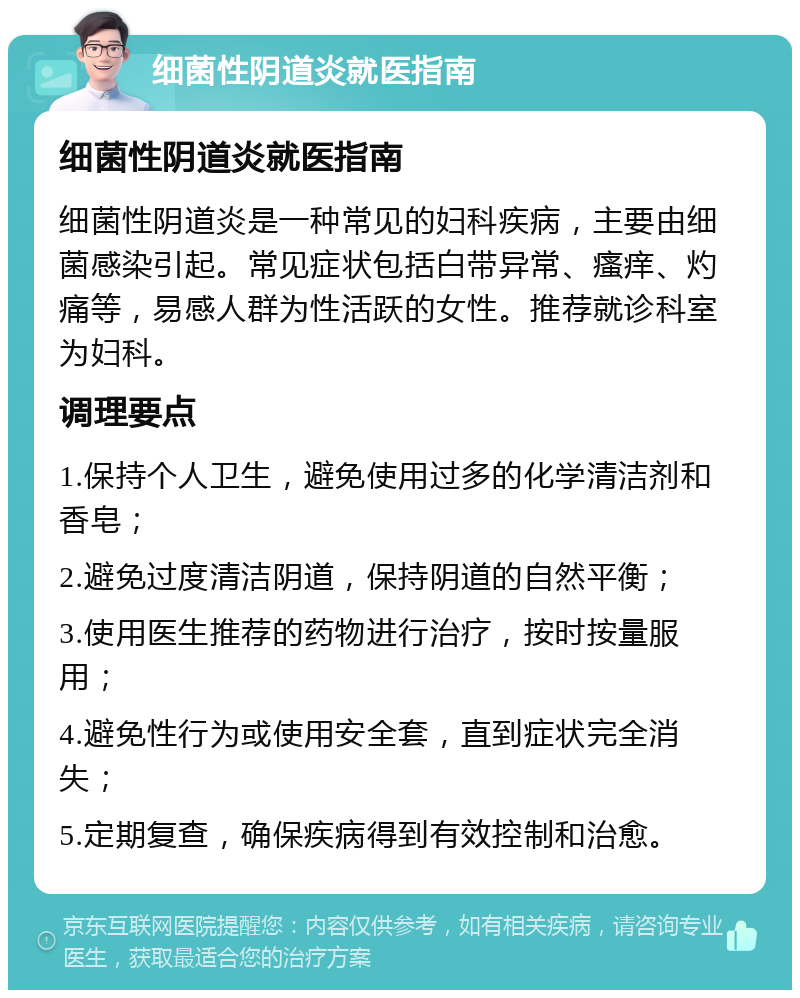 细菌性阴道炎就医指南 细菌性阴道炎就医指南 细菌性阴道炎是一种常见的妇科疾病，主要由细菌感染引起。常见症状包括白带异常、瘙痒、灼痛等，易感人群为性活跃的女性。推荐就诊科室为妇科。 调理要点 1.保持个人卫生，避免使用过多的化学清洁剂和香皂； 2.避免过度清洁阴道，保持阴道的自然平衡； 3.使用医生推荐的药物进行治疗，按时按量服用； 4.避免性行为或使用安全套，直到症状完全消失； 5.定期复查，确保疾病得到有效控制和治愈。