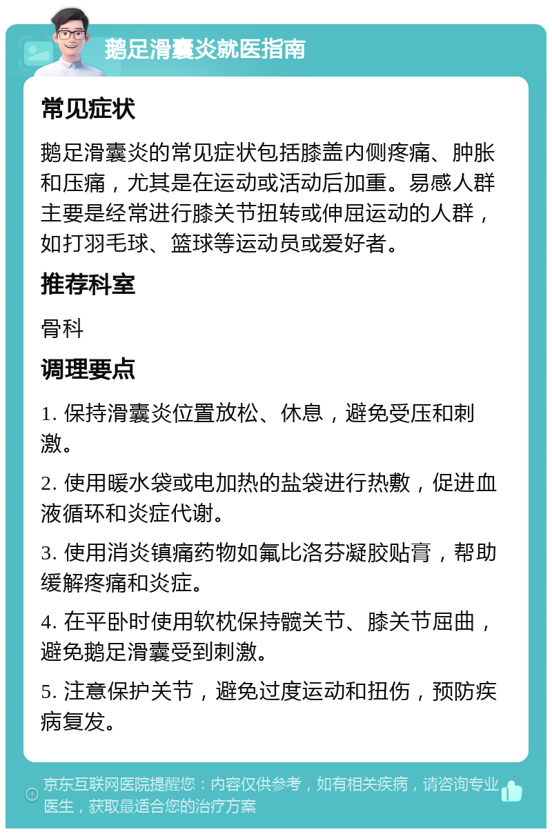 鹅足滑囊炎就医指南 常见症状 鹅足滑囊炎的常见症状包括膝盖内侧疼痛、肿胀和压痛，尤其是在运动或活动后加重。易感人群主要是经常进行膝关节扭转或伸屈运动的人群，如打羽毛球、篮球等运动员或爱好者。 推荐科室 骨科 调理要点 1. 保持滑囊炎位置放松、休息，避免受压和刺激。 2. 使用暖水袋或电加热的盐袋进行热敷，促进血液循环和炎症代谢。 3. 使用消炎镇痛药物如氟比洛芬凝胶贴膏，帮助缓解疼痛和炎症。 4. 在平卧时使用软枕保持髋关节、膝关节屈曲，避免鹅足滑囊受到刺激。 5. 注意保护关节，避免过度运动和扭伤，预防疾病复发。