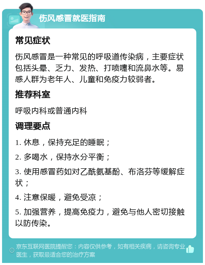 伤风感冒就医指南 常见症状 伤风感冒是一种常见的呼吸道传染病，主要症状包括头晕、乏力、发热、打喷嚏和流鼻水等。易感人群为老年人、儿童和免疫力较弱者。 推荐科室 呼吸内科或普通内科 调理要点 1. 休息，保持充足的睡眠； 2. 多喝水，保持水分平衡； 3. 使用感冒药如对乙酰氨基酚、布洛芬等缓解症状； 4. 注意保暖，避免受凉； 5. 加强营养，提高免疫力，避免与他人密切接触以防传染。