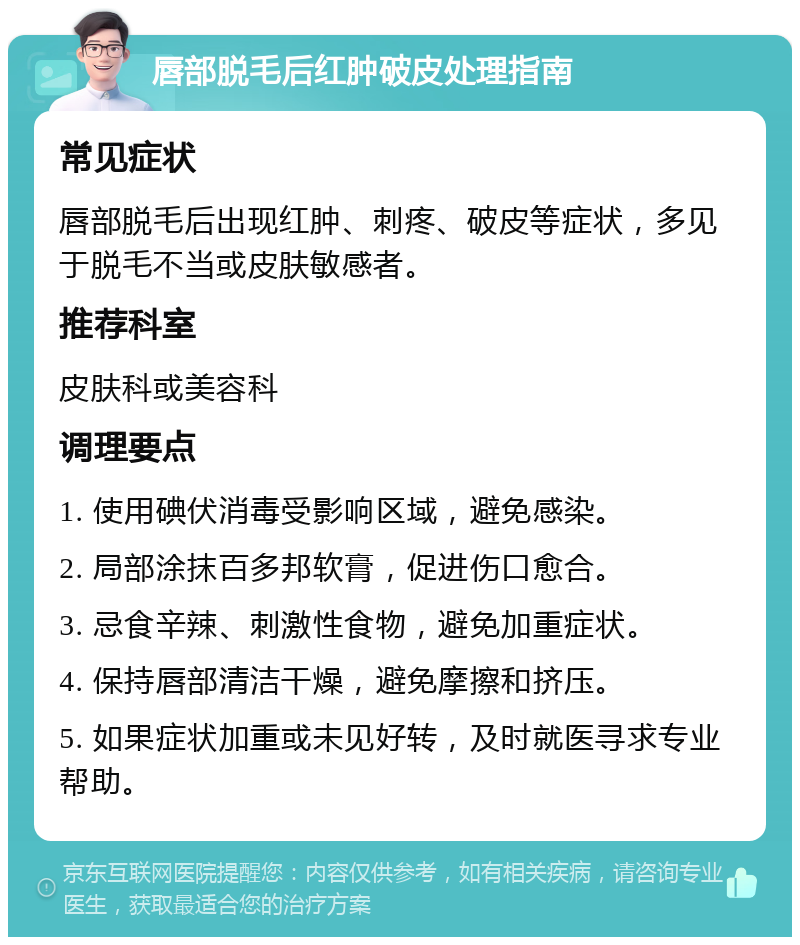 唇部脱毛后红肿破皮处理指南 常见症状 唇部脱毛后出现红肿、刺疼、破皮等症状，多见于脱毛不当或皮肤敏感者。 推荐科室 皮肤科或美容科 调理要点 1. 使用碘伏消毒受影响区域，避免感染。 2. 局部涂抹百多邦软膏，促进伤口愈合。 3. 忌食辛辣、刺激性食物，避免加重症状。 4. 保持唇部清洁干燥，避免摩擦和挤压。 5. 如果症状加重或未见好转，及时就医寻求专业帮助。