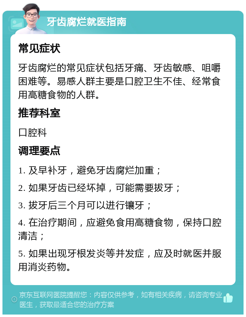 牙齿腐烂就医指南 常见症状 牙齿腐烂的常见症状包括牙痛、牙齿敏感、咀嚼困难等。易感人群主要是口腔卫生不佳、经常食用高糖食物的人群。 推荐科室 口腔科 调理要点 1. 及早补牙，避免牙齿腐烂加重； 2. 如果牙齿已经坏掉，可能需要拔牙； 3. 拔牙后三个月可以进行镶牙； 4. 在治疗期间，应避免食用高糖食物，保持口腔清洁； 5. 如果出现牙根发炎等并发症，应及时就医并服用消炎药物。