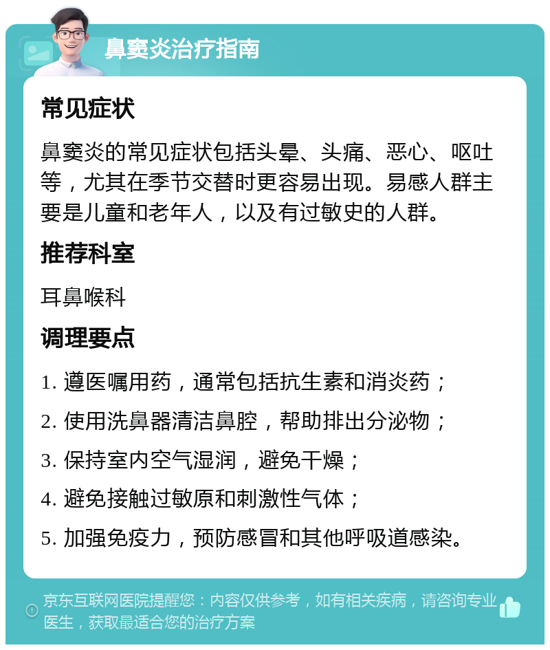 鼻窦炎治疗指南 常见症状 鼻窦炎的常见症状包括头晕、头痛、恶心、呕吐等，尤其在季节交替时更容易出现。易感人群主要是儿童和老年人，以及有过敏史的人群。 推荐科室 耳鼻喉科 调理要点 1. 遵医嘱用药，通常包括抗生素和消炎药； 2. 使用洗鼻器清洁鼻腔，帮助排出分泌物； 3. 保持室内空气湿润，避免干燥； 4. 避免接触过敏原和刺激性气体； 5. 加强免疫力，预防感冒和其他呼吸道感染。