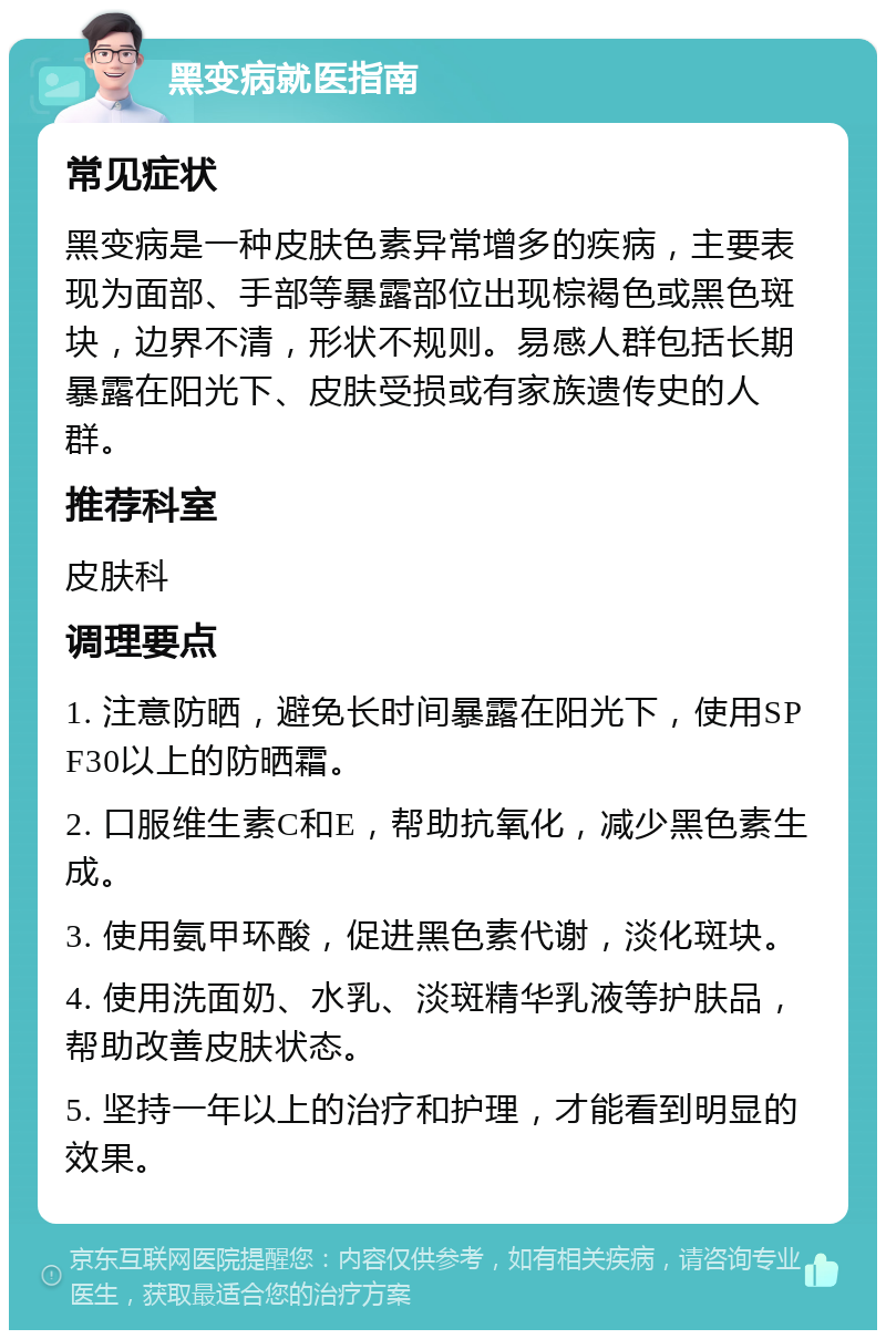 黑变病就医指南 常见症状 黑变病是一种皮肤色素异常增多的疾病，主要表现为面部、手部等暴露部位出现棕褐色或黑色斑块，边界不清，形状不规则。易感人群包括长期暴露在阳光下、皮肤受损或有家族遗传史的人群。 推荐科室 皮肤科 调理要点 1. 注意防晒，避免长时间暴露在阳光下，使用SPF30以上的防晒霜。 2. 口服维生素C和E，帮助抗氧化，减少黑色素生成。 3. 使用氨甲环酸，促进黑色素代谢，淡化斑块。 4. 使用洗面奶、水乳、淡斑精华乳液等护肤品，帮助改善皮肤状态。 5. 坚持一年以上的治疗和护理，才能看到明显的效果。