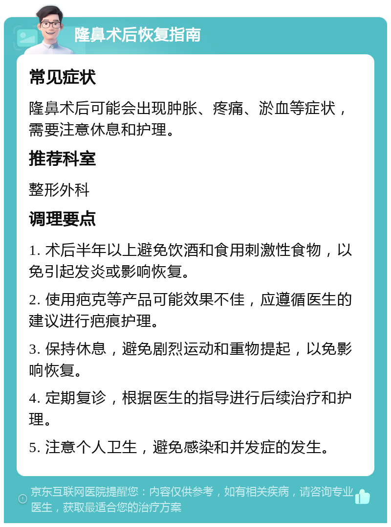 隆鼻术后恢复指南 常见症状 隆鼻术后可能会出现肿胀、疼痛、淤血等症状，需要注意休息和护理。 推荐科室 整形外科 调理要点 1. 术后半年以上避免饮酒和食用刺激性食物，以免引起发炎或影响恢复。 2. 使用疤克等产品可能效果不佳，应遵循医生的建议进行疤痕护理。 3. 保持休息，避免剧烈运动和重物提起，以免影响恢复。 4. 定期复诊，根据医生的指导进行后续治疗和护理。 5. 注意个人卫生，避免感染和并发症的发生。