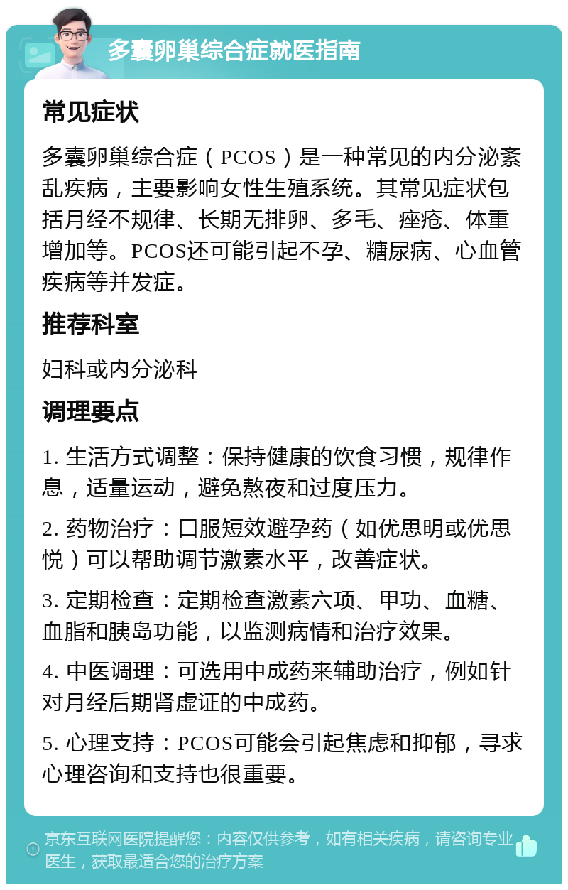 多囊卵巢综合症就医指南 常见症状 多囊卵巢综合症（PCOS）是一种常见的内分泌紊乱疾病，主要影响女性生殖系统。其常见症状包括月经不规律、长期无排卵、多毛、痤疮、体重增加等。PCOS还可能引起不孕、糖尿病、心血管疾病等并发症。 推荐科室 妇科或内分泌科 调理要点 1. 生活方式调整：保持健康的饮食习惯，规律作息，适量运动，避免熬夜和过度压力。 2. 药物治疗：口服短效避孕药（如优思明或优思悦）可以帮助调节激素水平，改善症状。 3. 定期检查：定期检查激素六项、甲功、血糖、血脂和胰岛功能，以监测病情和治疗效果。 4. 中医调理：可选用中成药来辅助治疗，例如针对月经后期肾虚证的中成药。 5. 心理支持：PCOS可能会引起焦虑和抑郁，寻求心理咨询和支持也很重要。