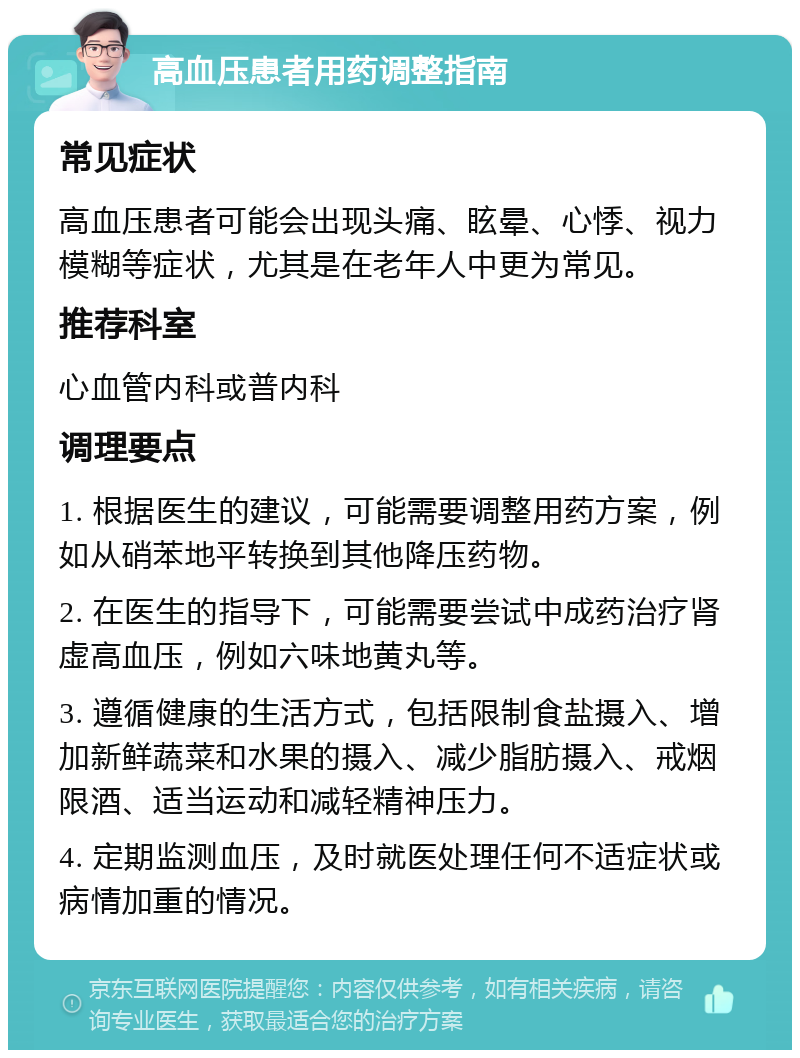 高血压患者用药调整指南 常见症状 高血压患者可能会出现头痛、眩晕、心悸、视力模糊等症状，尤其是在老年人中更为常见。 推荐科室 心血管内科或普内科 调理要点 1. 根据医生的建议，可能需要调整用药方案，例如从硝苯地平转换到其他降压药物。 2. 在医生的指导下，可能需要尝试中成药治疗肾虚高血压，例如六味地黄丸等。 3. 遵循健康的生活方式，包括限制食盐摄入、增加新鲜蔬菜和水果的摄入、减少脂肪摄入、戒烟限酒、适当运动和减轻精神压力。 4. 定期监测血压，及时就医处理任何不适症状或病情加重的情况。