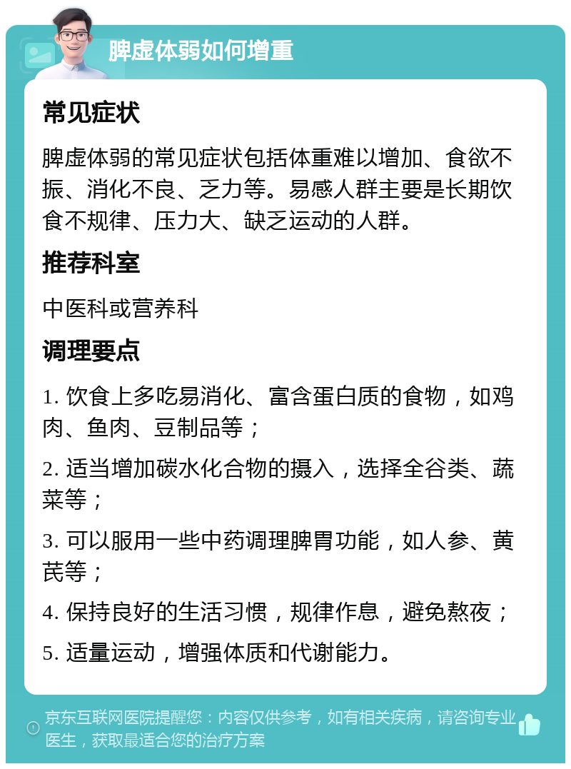 脾虚体弱如何增重 常见症状 脾虚体弱的常见症状包括体重难以增加、食欲不振、消化不良、乏力等。易感人群主要是长期饮食不规律、压力大、缺乏运动的人群。 推荐科室 中医科或营养科 调理要点 1. 饮食上多吃易消化、富含蛋白质的食物，如鸡肉、鱼肉、豆制品等； 2. 适当增加碳水化合物的摄入，选择全谷类、蔬菜等； 3. 可以服用一些中药调理脾胃功能，如人参、黄芪等； 4. 保持良好的生活习惯，规律作息，避免熬夜； 5. 适量运动，增强体质和代谢能力。