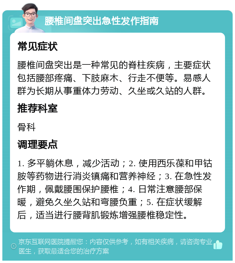 腰椎间盘突出急性发作指南 常见症状 腰椎间盘突出是一种常见的脊柱疾病，主要症状包括腰部疼痛、下肢麻木、行走不便等。易感人群为长期从事重体力劳动、久坐或久站的人群。 推荐科室 骨科 调理要点 1. 多平躺休息，减少活动；2. 使用西乐葆和甲钴胺等药物进行消炎镇痛和营养神经；3. 在急性发作期，佩戴腰围保护腰椎；4. 日常注意腰部保暖，避免久坐久站和弯腰负重；5. 在症状缓解后，适当进行腰背肌锻炼增强腰椎稳定性。