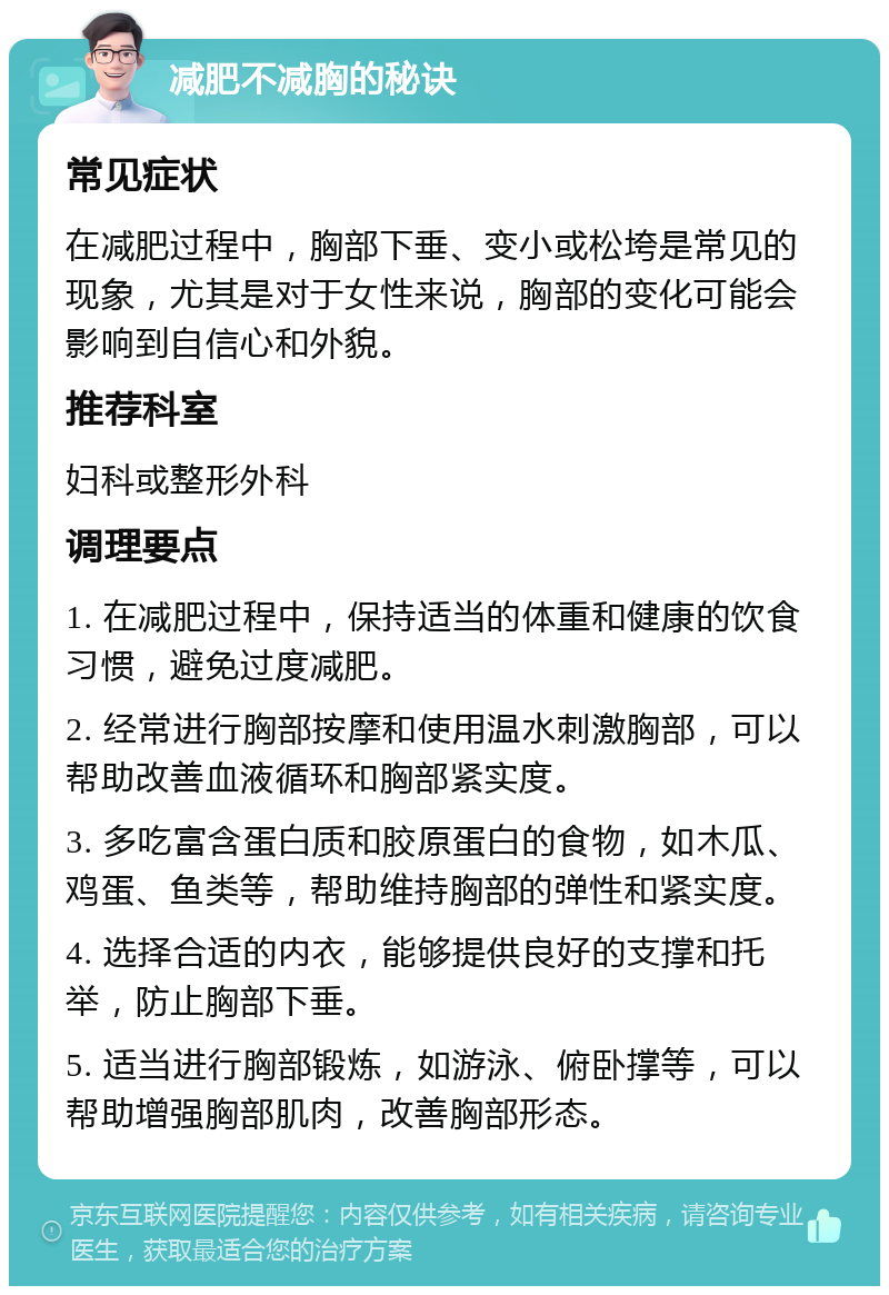 减肥不减胸的秘诀 常见症状 在减肥过程中，胸部下垂、变小或松垮是常见的现象，尤其是对于女性来说，胸部的变化可能会影响到自信心和外貌。 推荐科室 妇科或整形外科 调理要点 1. 在减肥过程中，保持适当的体重和健康的饮食习惯，避免过度减肥。 2. 经常进行胸部按摩和使用温水刺激胸部，可以帮助改善血液循环和胸部紧实度。 3. 多吃富含蛋白质和胶原蛋白的食物，如木瓜、鸡蛋、鱼类等，帮助维持胸部的弹性和紧实度。 4. 选择合适的内衣，能够提供良好的支撑和托举，防止胸部下垂。 5. 适当进行胸部锻炼，如游泳、俯卧撑等，可以帮助增强胸部肌肉，改善胸部形态。