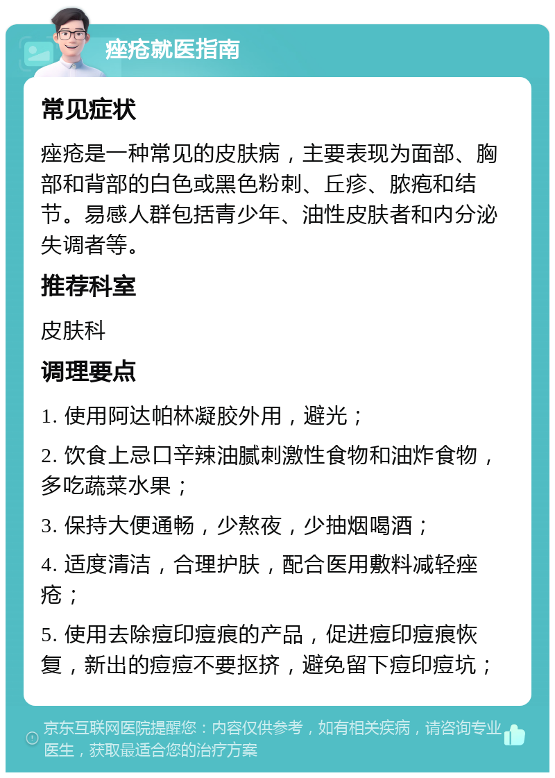 痤疮就医指南 常见症状 痤疮是一种常见的皮肤病，主要表现为面部、胸部和背部的白色或黑色粉刺、丘疹、脓疱和结节。易感人群包括青少年、油性皮肤者和内分泌失调者等。 推荐科室 皮肤科 调理要点 1. 使用阿达帕林凝胶外用，避光； 2. 饮食上忌口辛辣油腻刺激性食物和油炸食物，多吃蔬菜水果； 3. 保持大便通畅，少熬夜，少抽烟喝酒； 4. 适度清洁，合理护肤，配合医用敷料减轻痤疮； 5. 使用去除痘印痘痕的产品，促进痘印痘痕恢复，新出的痘痘不要抠挤，避免留下痘印痘坑；