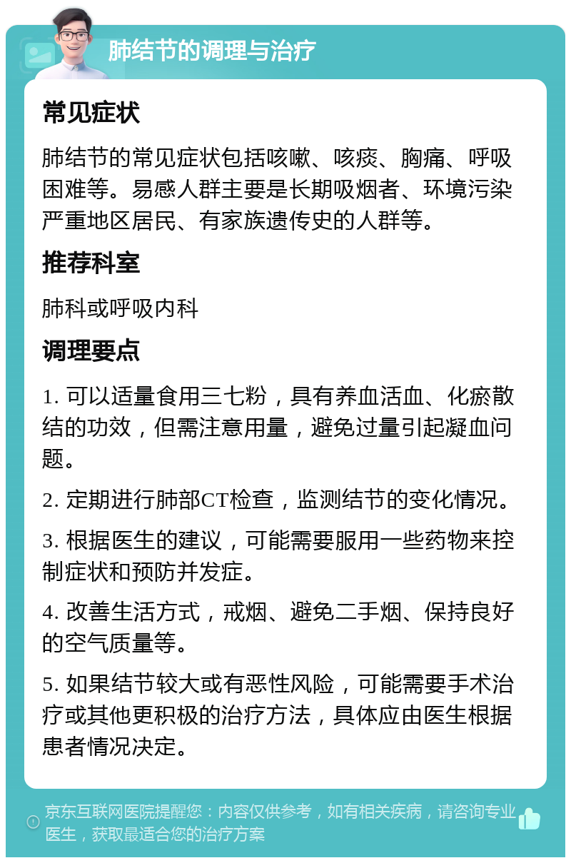 肺结节的调理与治疗 常见症状 肺结节的常见症状包括咳嗽、咳痰、胸痛、呼吸困难等。易感人群主要是长期吸烟者、环境污染严重地区居民、有家族遗传史的人群等。 推荐科室 肺科或呼吸内科 调理要点 1. 可以适量食用三七粉，具有养血活血、化瘀散结的功效，但需注意用量，避免过量引起凝血问题。 2. 定期进行肺部CT检查，监测结节的变化情况。 3. 根据医生的建议，可能需要服用一些药物来控制症状和预防并发症。 4. 改善生活方式，戒烟、避免二手烟、保持良好的空气质量等。 5. 如果结节较大或有恶性风险，可能需要手术治疗或其他更积极的治疗方法，具体应由医生根据患者情况决定。