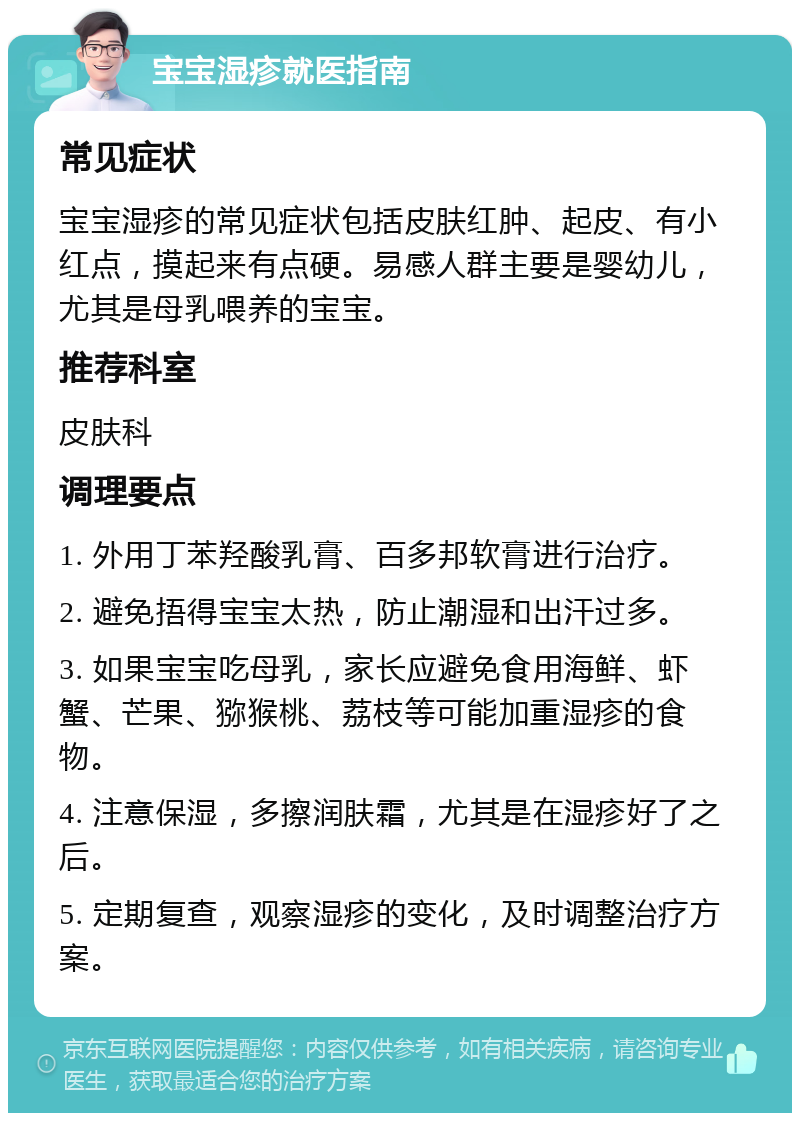 宝宝湿疹就医指南 常见症状 宝宝湿疹的常见症状包括皮肤红肿、起皮、有小红点，摸起来有点硬。易感人群主要是婴幼儿，尤其是母乳喂养的宝宝。 推荐科室 皮肤科 调理要点 1. 外用丁苯羟酸乳膏、百多邦软膏进行治疗。 2. 避免捂得宝宝太热，防止潮湿和出汗过多。 3. 如果宝宝吃母乳，家长应避免食用海鲜、虾蟹、芒果、猕猴桃、荔枝等可能加重湿疹的食物。 4. 注意保湿，多擦润肤霜，尤其是在湿疹好了之后。 5. 定期复查，观察湿疹的变化，及时调整治疗方案。