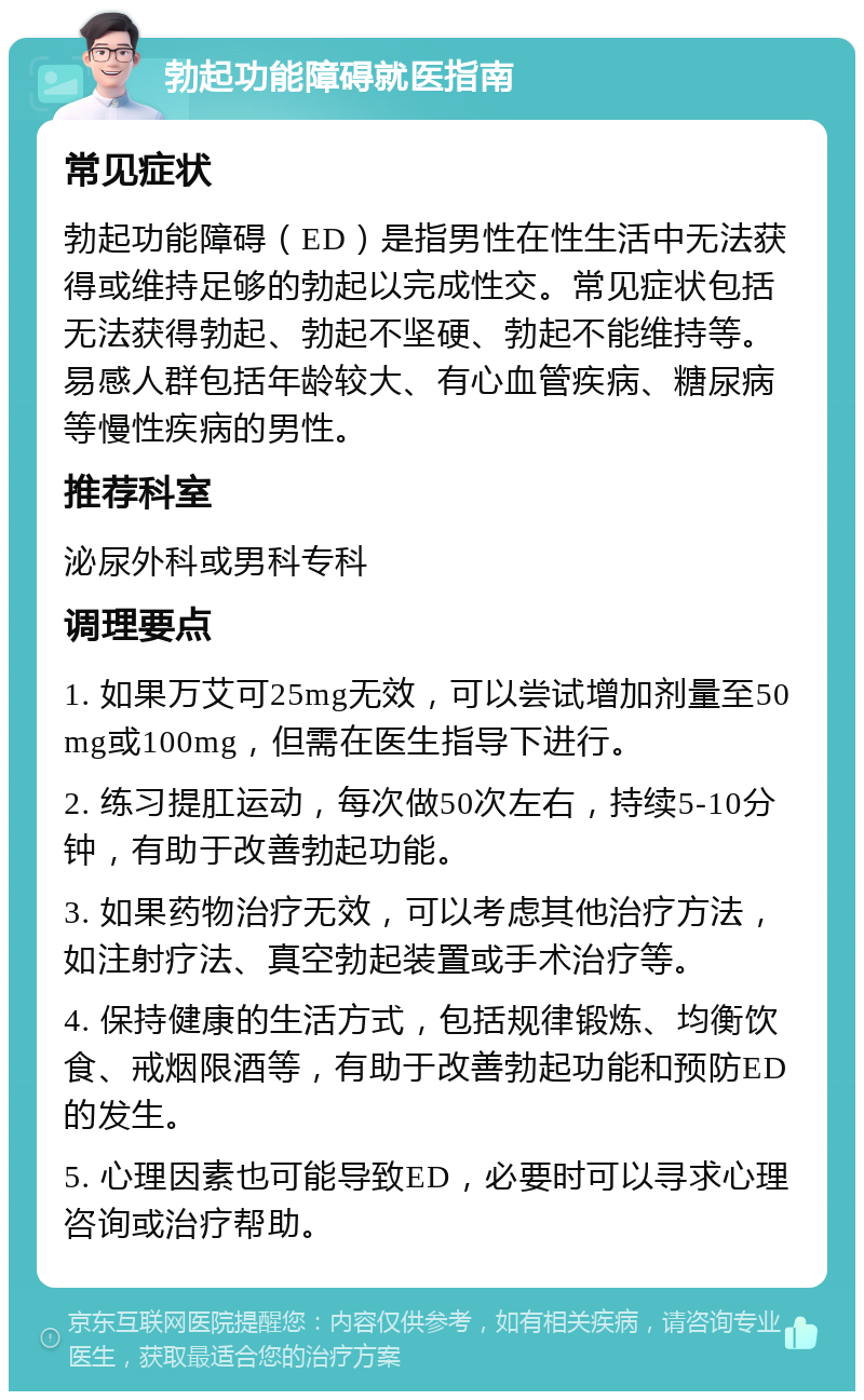 勃起功能障碍就医指南 常见症状 勃起功能障碍（ED）是指男性在性生活中无法获得或维持足够的勃起以完成性交。常见症状包括无法获得勃起、勃起不坚硬、勃起不能维持等。易感人群包括年龄较大、有心血管疾病、糖尿病等慢性疾病的男性。 推荐科室 泌尿外科或男科专科 调理要点 1. 如果万艾可25mg无效，可以尝试增加剂量至50mg或100mg，但需在医生指导下进行。 2. 练习提肛运动，每次做50次左右，持续5-10分钟，有助于改善勃起功能。 3. 如果药物治疗无效，可以考虑其他治疗方法，如注射疗法、真空勃起装置或手术治疗等。 4. 保持健康的生活方式，包括规律锻炼、均衡饮食、戒烟限酒等，有助于改善勃起功能和预防ED的发生。 5. 心理因素也可能导致ED，必要时可以寻求心理咨询或治疗帮助。