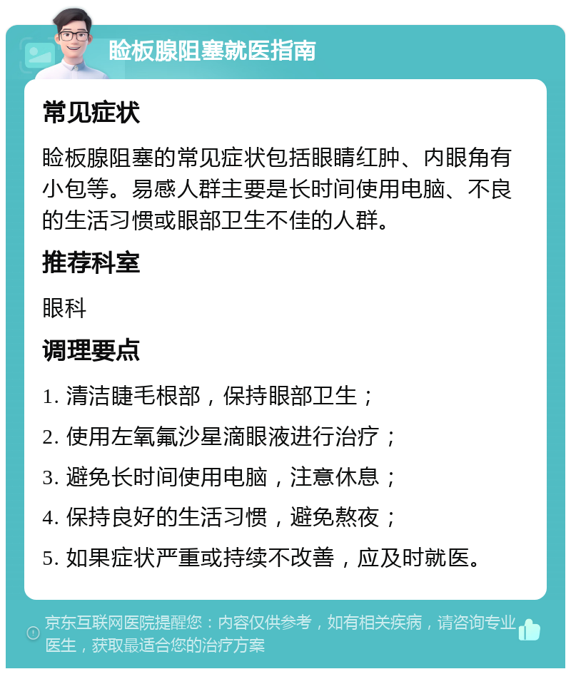 睑板腺阻塞就医指南 常见症状 睑板腺阻塞的常见症状包括眼睛红肿、内眼角有小包等。易感人群主要是长时间使用电脑、不良的生活习惯或眼部卫生不佳的人群。 推荐科室 眼科 调理要点 1. 清洁睫毛根部，保持眼部卫生； 2. 使用左氧氟沙星滴眼液进行治疗； 3. 避免长时间使用电脑，注意休息； 4. 保持良好的生活习惯，避免熬夜； 5. 如果症状严重或持续不改善，应及时就医。