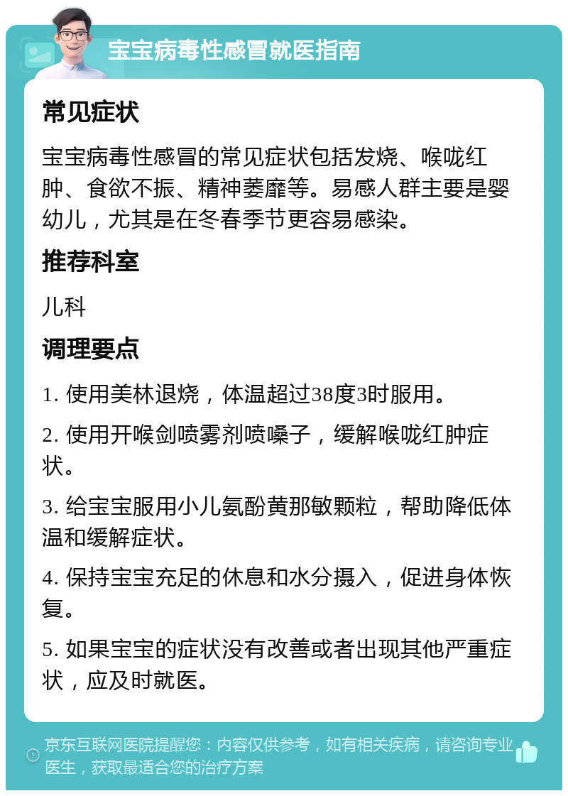 宝宝病毒性感冒就医指南 常见症状 宝宝病毒性感冒的常见症状包括发烧、喉咙红肿、食欲不振、精神萎靡等。易感人群主要是婴幼儿，尤其是在冬春季节更容易感染。 推荐科室 儿科 调理要点 1. 使用美林退烧，体温超过38度3时服用。 2. 使用开喉剑喷雾剂喷嗓子，缓解喉咙红肿症状。 3. 给宝宝服用小儿氨酚黄那敏颗粒，帮助降低体温和缓解症状。 4. 保持宝宝充足的休息和水分摄入，促进身体恢复。 5. 如果宝宝的症状没有改善或者出现其他严重症状，应及时就医。