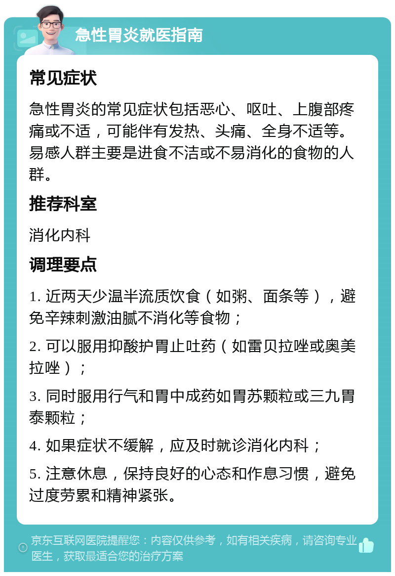 急性胃炎就医指南 常见症状 急性胃炎的常见症状包括恶心、呕吐、上腹部疼痛或不适，可能伴有发热、头痛、全身不适等。易感人群主要是进食不洁或不易消化的食物的人群。 推荐科室 消化内科 调理要点 1. 近两天少温半流质饮食（如粥、面条等），避免辛辣刺激油腻不消化等食物； 2. 可以服用抑酸护胃止吐药（如雷贝拉唑或奥美拉唑）； 3. 同时服用行气和胃中成药如胃苏颗粒或三九胃泰颗粒； 4. 如果症状不缓解，应及时就诊消化内科； 5. 注意休息，保持良好的心态和作息习惯，避免过度劳累和精神紧张。