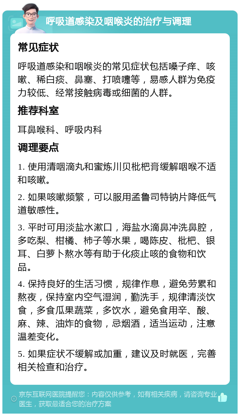 呼吸道感染及咽喉炎的治疗与调理 常见症状 呼吸道感染和咽喉炎的常见症状包括嗓子痒、咳嗽、稀白痰、鼻塞、打喷嚏等，易感人群为免疫力较低、经常接触病毒或细菌的人群。 推荐科室 耳鼻喉科、呼吸内科 调理要点 1. 使用清咽滴丸和蜜炼川贝枇杷膏缓解咽喉不适和咳嗽。 2. 如果咳嗽频繁，可以服用孟鲁司特钠片降低气道敏感性。 3. 平时可用淡盐水漱口，海盐水滴鼻冲洗鼻腔，多吃梨、柑橘、柿子等水果，喝陈皮、枇杷、银耳、白萝卜熬水等有助于化痰止咳的食物和饮品。 4. 保持良好的生活习惯，规律作息，避免劳累和熬夜，保持室内空气湿润，勤洗手，规律清淡饮食，多食瓜果蔬菜，多饮水，避免食用辛、酸、麻、辣、油炸的食物，忌烟酒，适当运动，注意温差变化。 5. 如果症状不缓解或加重，建议及时就医，完善相关检查和治疗。