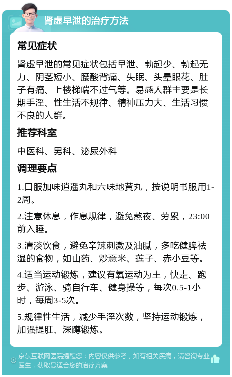 肾虚早泄的治疗方法 常见症状 肾虚早泄的常见症状包括早泄、勃起少、勃起无力、阴茎短小、腰酸背痛、失眠、头晕眼花、肚子有痛、上楼梯喘不过气等。易感人群主要是长期手淫、性生活不规律、精神压力大、生活习惯不良的人群。 推荐科室 中医科、男科、泌尿外科 调理要点 1.口服加味逍遥丸和六味地黄丸，按说明书服用1-2周。 2.注意休息，作息规律，避免熬夜、劳累，23:00前入睡。 3.清淡饮食，避免辛辣刺激及油腻，多吃健脾祛湿的食物，如山药、炒薏米、莲子、赤小豆等。 4.适当运动锻炼，建议有氧运动为主，快走、跑步、游泳、骑自行车、健身操等，每次0.5-1小时，每周3-5次。 5.规律性生活，减少手淫次数，坚持运动锻炼，加强提肛、深蹲锻炼。