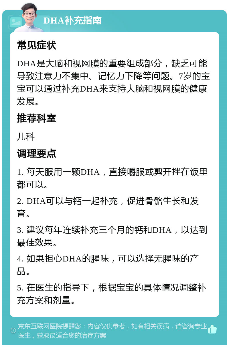 DHA补充指南 常见症状 DHA是大脑和视网膜的重要组成部分，缺乏可能导致注意力不集中、记忆力下降等问题。7岁的宝宝可以通过补充DHA来支持大脑和视网膜的健康发展。 推荐科室 儿科 调理要点 1. 每天服用一颗DHA，直接嚼服或剪开拌在饭里都可以。 2. DHA可以与钙一起补充，促进骨骼生长和发育。 3. 建议每年连续补充三个月的钙和DHA，以达到最佳效果。 4. 如果担心DHA的腥味，可以选择无腥味的产品。 5. 在医生的指导下，根据宝宝的具体情况调整补充方案和剂量。