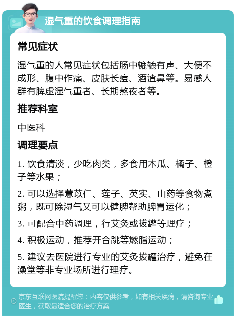 湿气重的饮食调理指南 常见症状 湿气重的人常见症状包括肠中辘辘有声、大便不成形、腹中作痛、皮肤长痘、酒渣鼻等。易感人群有脾虚湿气重者、长期熬夜者等。 推荐科室 中医科 调理要点 1. 饮食清淡，少吃肉类，多食用木瓜、橘子、橙子等水果； 2. 可以选择薏苡仁、莲子、芡实、山药等食物煮粥，既可除湿气又可以健脾帮助脾胃运化； 3. 可配合中药调理，行艾灸或拔罐等理疗； 4. 积极运动，推荐开合跳等燃脂运动； 5. 建议去医院进行专业的艾灸拔罐治疗，避免在澡堂等非专业场所进行理疗。